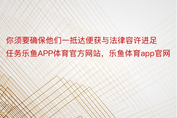 你须要确保他们一抵达便获与法律容许进足任务乐鱼APP体育官方网站，乐鱼体育app官网