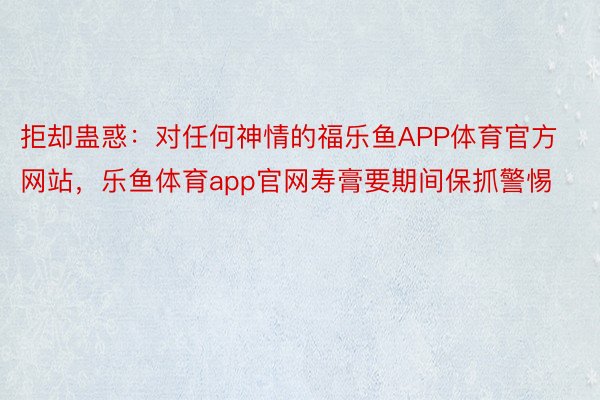 拒却蛊惑：对任何神情的福乐鱼APP体育官方网站，乐鱼体育app官网寿膏要期间保抓警惕