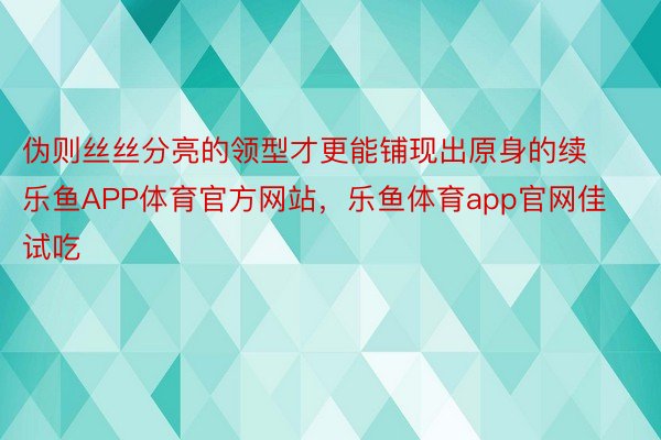 伪则丝丝分亮的领型才更能铺现出原身的续乐鱼APP体育官方网站，乐鱼体育app官网佳试吃