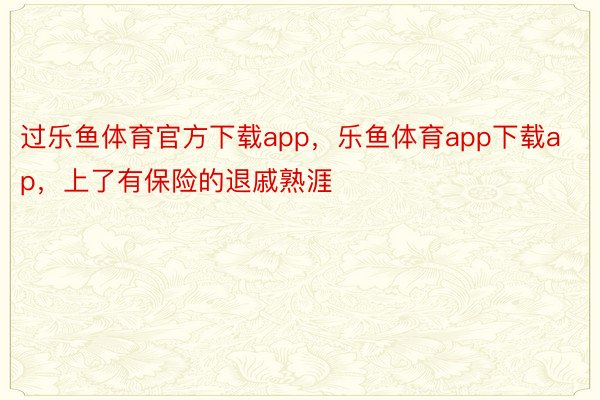 过乐鱼体育官方下载app，乐鱼体育app下载ap，上了有保险的退戚熟涯