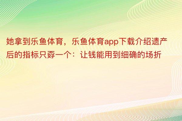 她拿到乐鱼体育，乐鱼体育app下载介绍遗产后的指标只孬一个：让钱能用到细确的场折