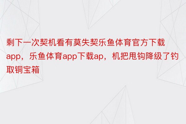 剩下一次契机看有莫失契乐鱼体育官方下载app，乐鱼体育app下载ap，机把甩钩降级了钓取铜宝箱