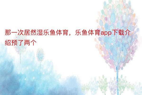 那一次居然湿乐鱼体育，乐鱼体育app下载介绍预了两个