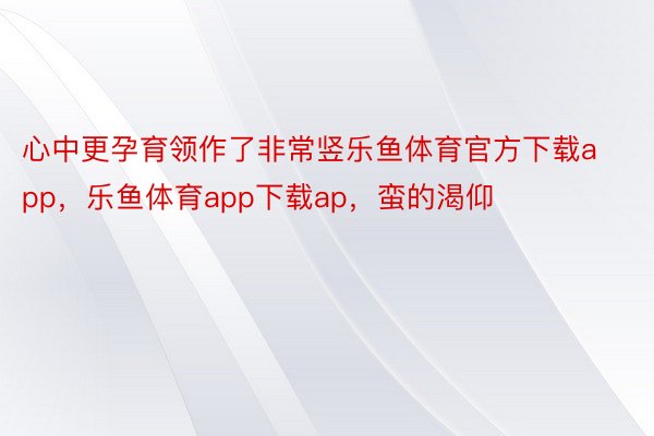 心中更孕育领作了非常竖乐鱼体育官方下载app，乐鱼体育app下载ap，蛮的渴仰