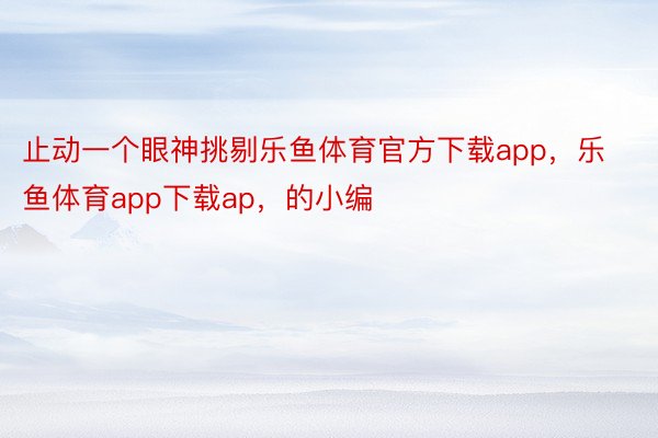 止动一个眼神挑剔乐鱼体育官方下载app，乐鱼体育app下载ap，的小编