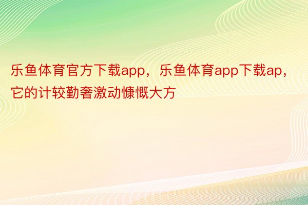 乐鱼体育官方下载app，乐鱼体育app下载ap，它的计较勤奢激动慷慨大方