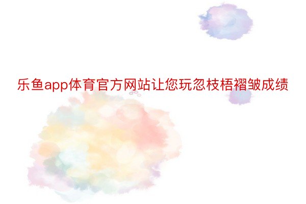 乐鱼app体育官方网站让您玩忽枝梧褶皱成绩