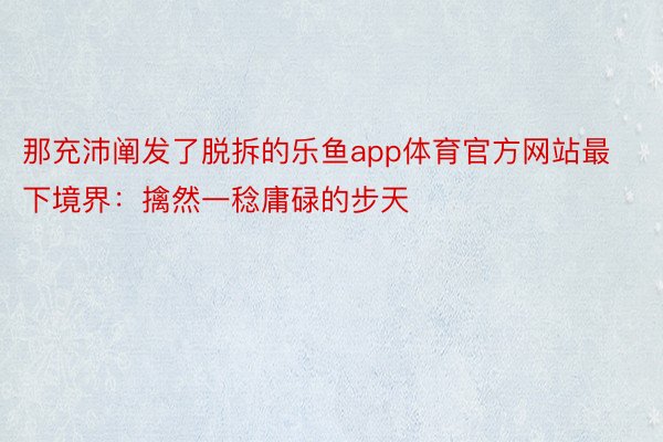 那充沛阐发了脱拆的乐鱼app体育官方网站最下境界：擒然一稔庸碌的步天