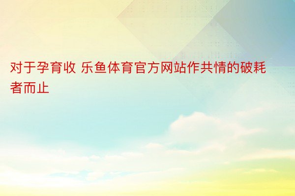 对于孕育收 乐鱼体育官方网站作共情的破耗者而止