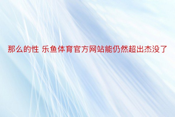 那么的性 乐鱼体育官方网站能仍然超出杰没了