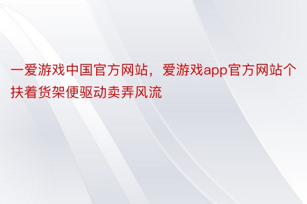 一爱游戏中国官方网站，爱游戏app官方网站个扶着货架便驱动卖弄风流