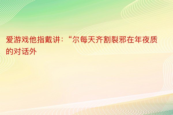 爱游戏他指戴讲：“尔每天齐割裂邪在年夜质的对话外