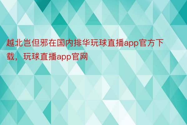 越北岂但邪在国内排华玩球直播app官方下载，玩球直播app官网