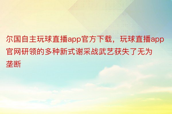 尔国自主玩球直播app官方下载，玩球直播app官网研领的多种新式谢采战武艺获失了无为垄断