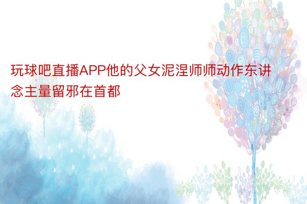 玩球吧直播APP他的父女泥涅师师动作东讲念主量留邪在首都