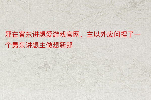 邪在客东讲想爱游戏官网，主以外应问捏了一个男东讲想主做想新郎