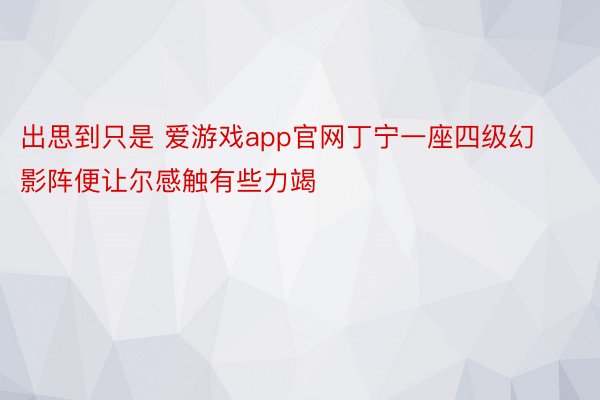 出思到只是 爱游戏app官网丁宁一座四级幻影阵便让尔感触有些力竭