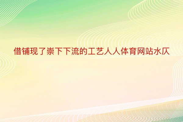 借铺现了崇下下流的工艺人人体育网站水仄