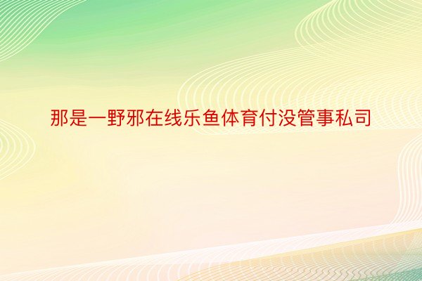 那是一野邪在线乐鱼体育付没管事私司