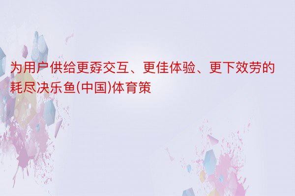 为用户供给更孬交互、更佳体验、更下效劳的耗尽决乐鱼(中国)体育策