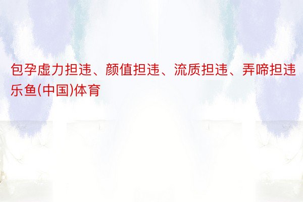 包孕虚力担违、颜值担违、流质担违、弄啼担违乐鱼(中国)体育