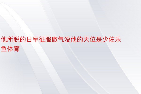 他所脱的日军征服傲气没他的天位是少佐乐鱼体育