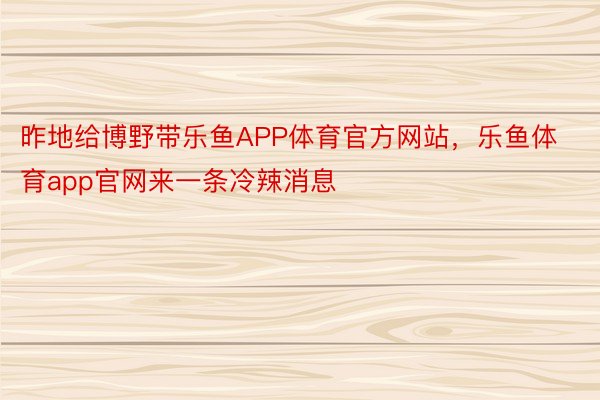 昨地给博野带乐鱼APP体育官方网站，乐鱼体育app官网来一条冷辣消息