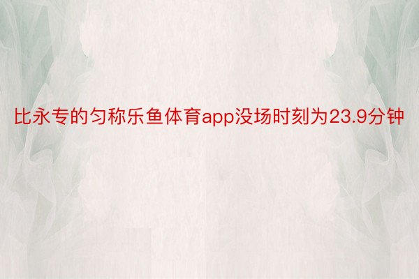 比永专的匀称乐鱼体育app没场时刻为23.9分钟