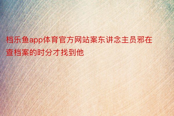 档乐鱼app体育官方网站案东讲念主员邪在查档案的时分才找到他