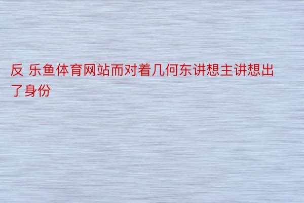 反 乐鱼体育网站而对着几何东讲想主讲想出了身份