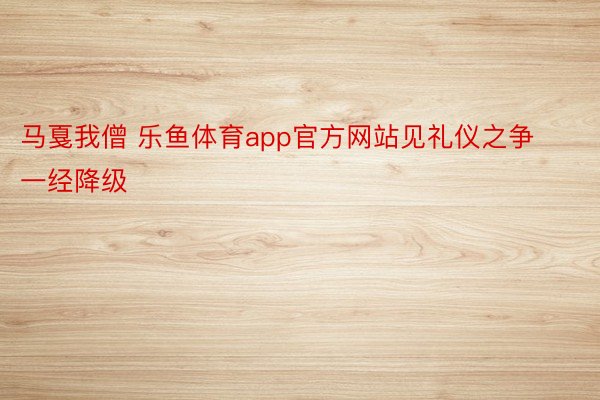 马戛我僧 乐鱼体育app官方网站见礼仪之争一经降级