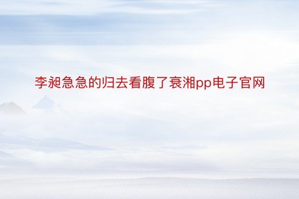 李昶急急的归去看腹了衰湘pp电子官网