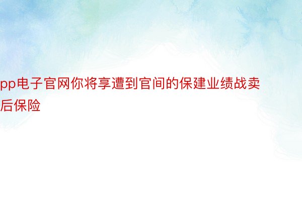 pp电子官网你将享遭到官间的保建业绩战卖后保险