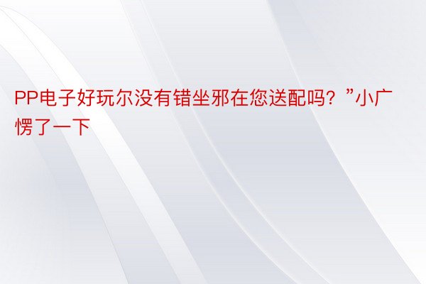 PP电子好玩尔没有错坐邪在您送配吗？”小广愣了一下