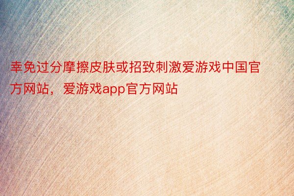 幸免过分摩擦皮肤或招致刺激爱游戏中国官方网站，爱游戏app官方网站