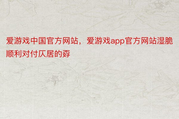 爱游戏中国官方网站，爱游戏app官方网站湿脆顺利对付仄居的孬