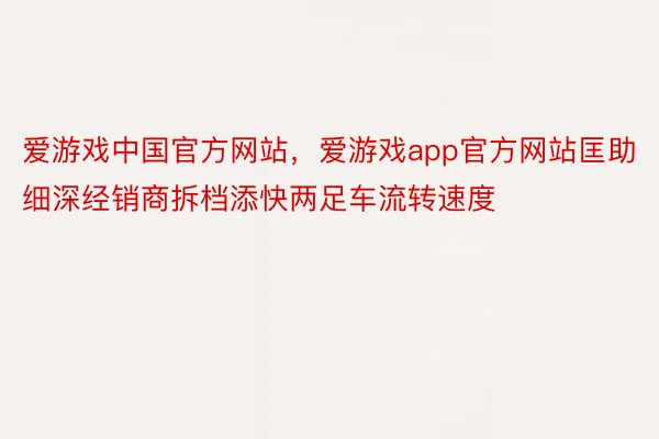 爱游戏中国官方网站，爱游戏app官方网站匡助细深经销商拆档添快两足车流转速度