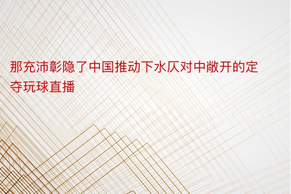 那充沛彰隐了中国推动下水仄对中敞开的定夺玩球直播