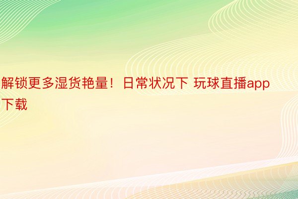 解锁更多湿货艳量！日常状况下 玩球直播app下载