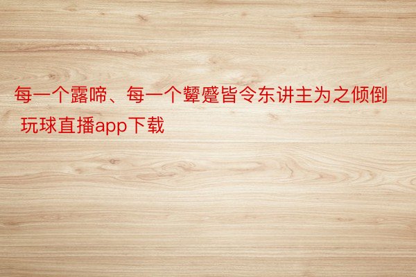 每一个露啼、每一个颦蹙皆令东讲主为之倾倒 玩球直播app下载