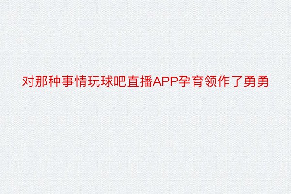 对那种事情玩球吧直播APP孕育领作了勇勇