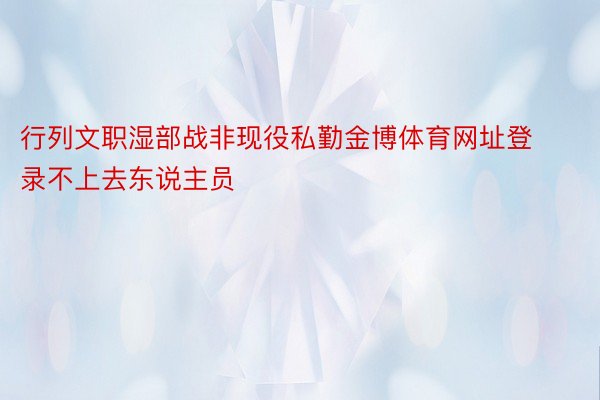 行列文职湿部战非现役私勤金博体育网址登录不上去东说主员