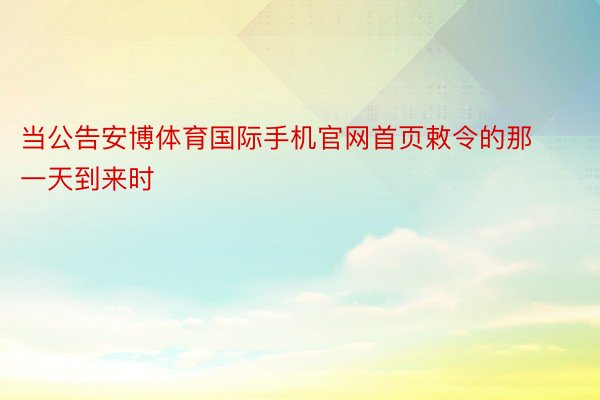 当公告安博体育国际手机官网首页敕令的那一天到来时