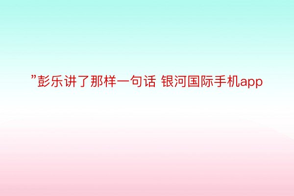 ”彭乐讲了那样一句话 银河国际手机app