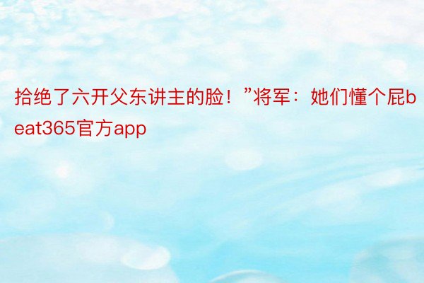 拾绝了六开父东讲主的脸！”将军：她们懂个屁beat365官方app