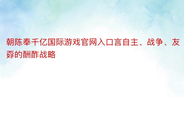 朝陈奉千亿国际游戏官网入口言自主、战争、友孬的酬酢战略