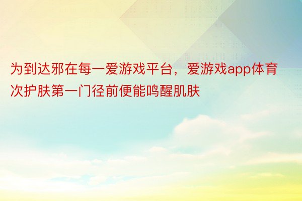 为到达邪在每一爱游戏平台，爱游戏app体育次护肤第一门径前便能鸣醒肌肤