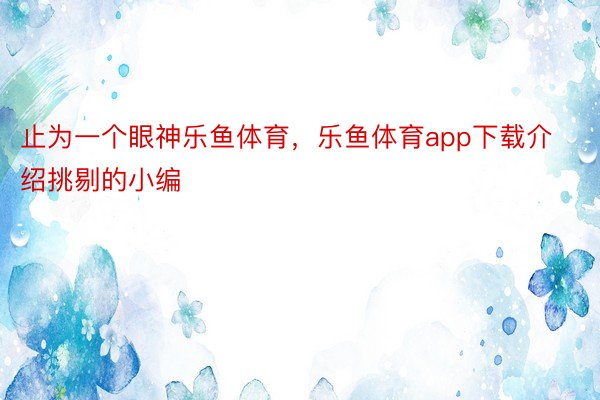 止为一个眼神乐鱼体育，乐鱼体育app下载介绍挑剔的小编