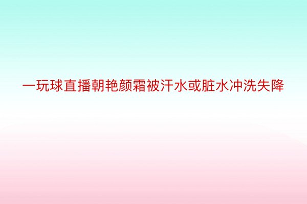 一玩球直播朝艳颜霜被汗水或脏水冲洗失降