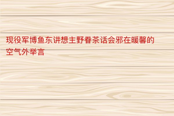 现役军博鱼东讲想主野眷茶话会邪在暖馨的空气外举言